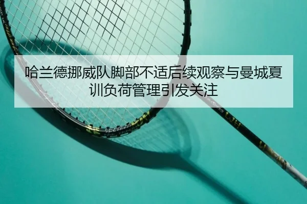 哈兰德挪威队脚部不适后续观察与曼城夏训负荷管理引发关注