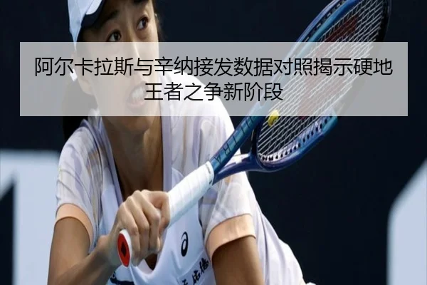 阿尔卡拉斯与辛纳接发数据对照揭示硬地王者之争新阶段
