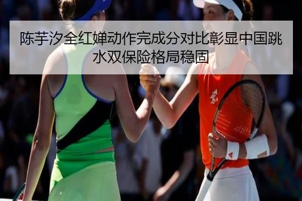 陈芋汐全红婵动作完成分对比彰显中国跳水双保险格局稳固